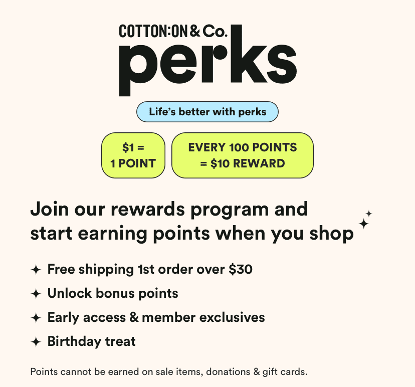 Cotton On & Co Perks. 7 Brands a lifetime of rewards. Get Free Delivery on your first online order over $30**. Payday vouchers: $1 = 1 point* 100 points and get a $10 reward. Get exclusive offers, birthday treats and surprises throughout the year! Hear about new launches and sales before anyone else.